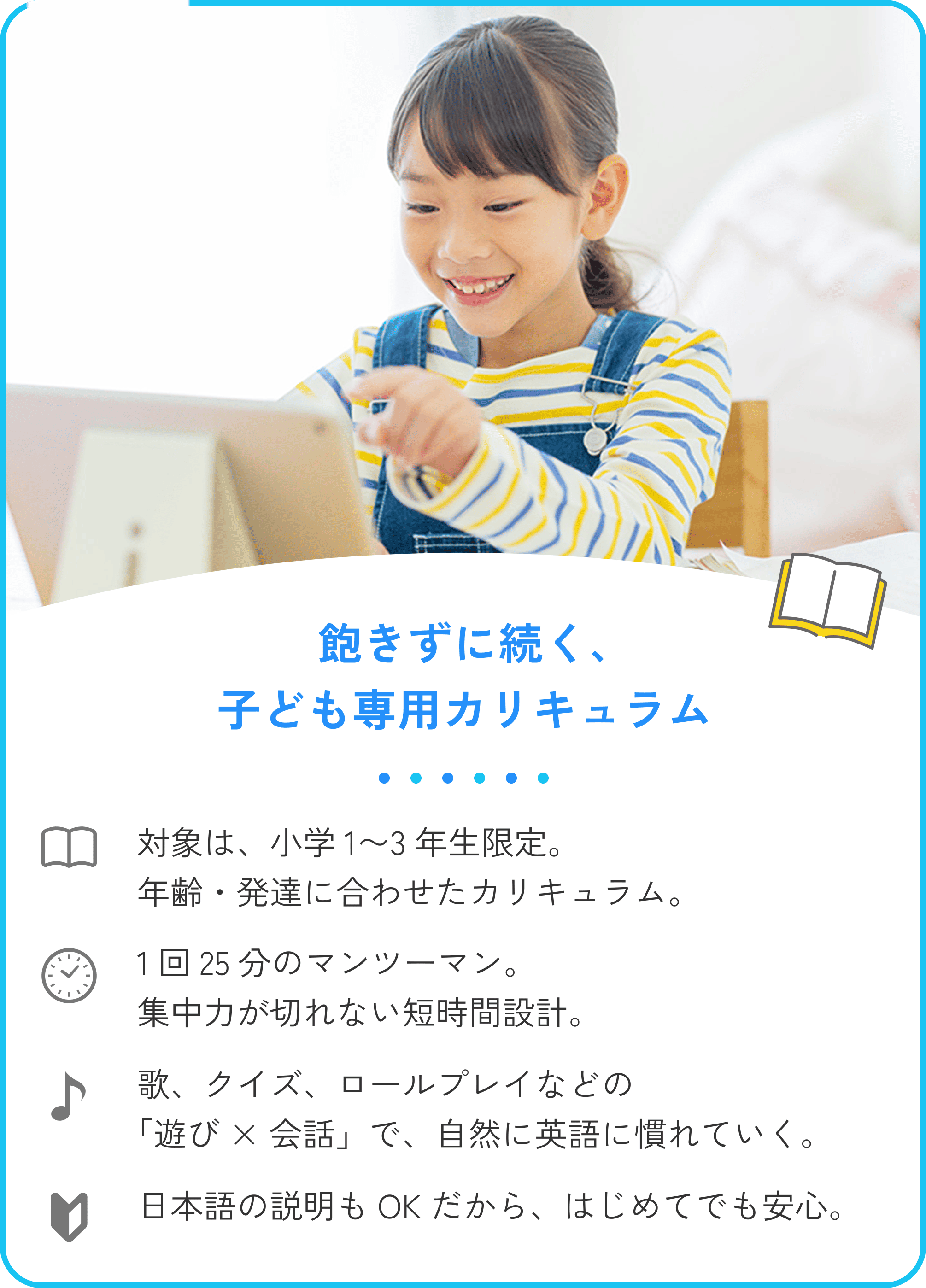 1.飽きずに続く子ども専用カリキュラム。対象は小学1〜3年生限定。年齢・発達に合わせたカリキュラム。1回25分のマンツーマン。集中力が切れない短時間設計。歌、クイズ、ロールプレイなどの「遊び × 会話」で、自然に英語に慣れていく。日本語の説明もOKだから、はじめてでも安心。