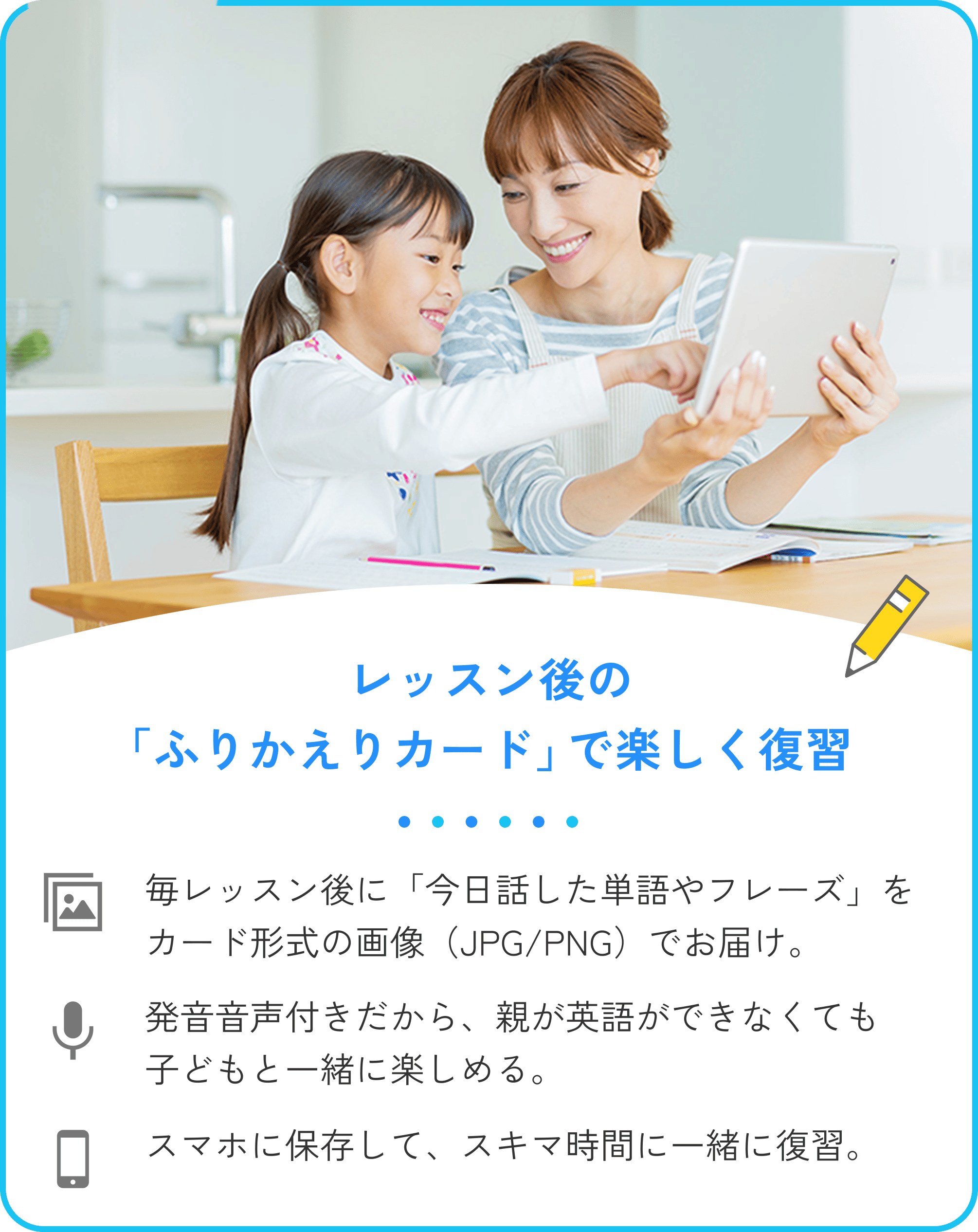 2.レッスン後の「ふりかえりカード」で楽しく復習。毎レッスン後に「今日話した単語やフレーズ」をカード形式の画像（JPG/PNG）でお届け。発音音声付きだから、親が英語ができなくても子どもと一緒に楽しめる。スマホに保存して、スキマ時間に一緒に復習。
