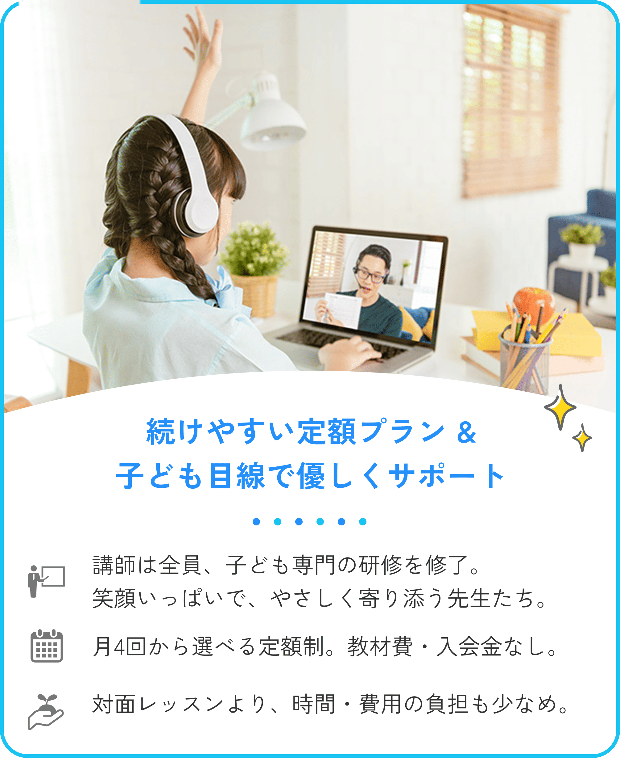 3.続けやすい定額プラン&子ども目線で優しくサポート。講師は全員、子ども専門の研修を修了。笑顔いっぱいで、やさしく寄り添う先生たちです。月4回から選べる定額制。教材費・入会金なし。対面レッスンに比べて、時間・費用の負担も少なめ。