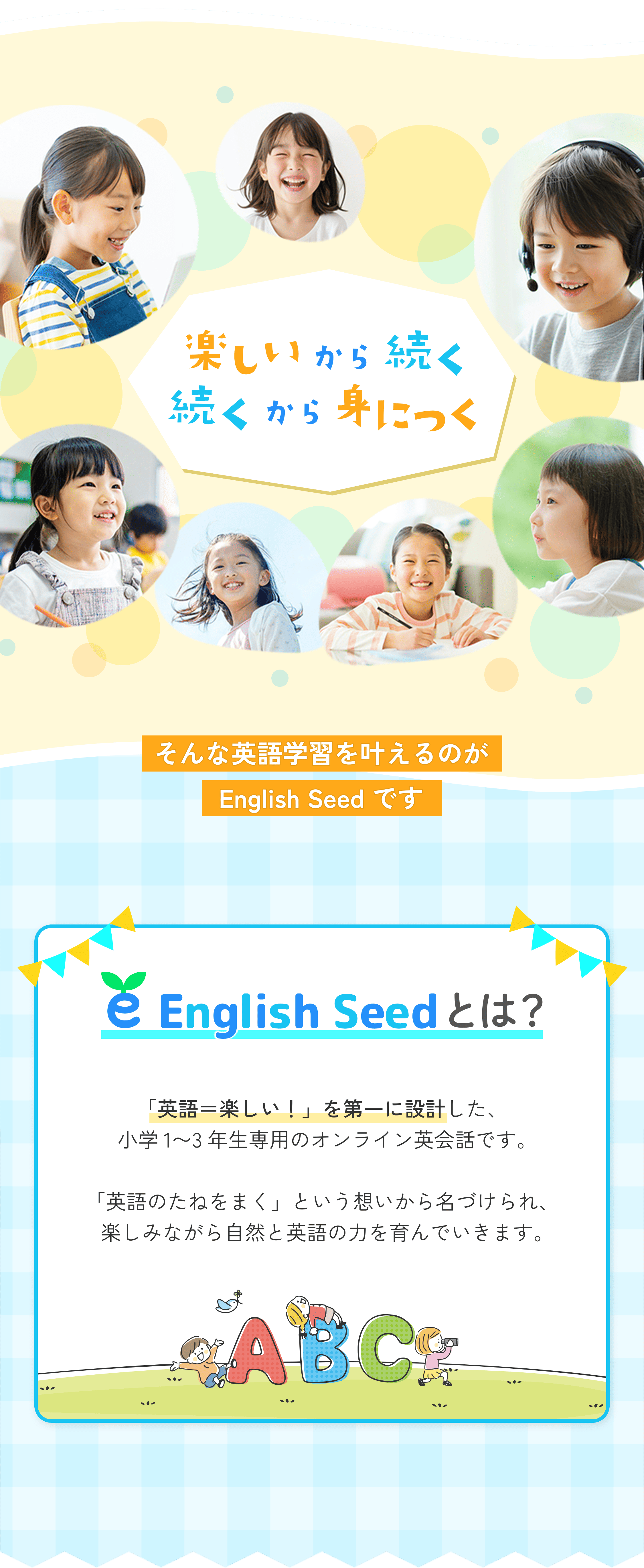 楽しいから続く、続くから身につく。そんな英語学習を叶えるのがEnglish Seedです。English Seedとは？「英語=楽しい!」を第一に設計した、小学1〜3年生専用のオンライン英会話です。「英語のたねをまく」という想いから名づけられ、楽しみながら自然と英語の力を育んでいきます。