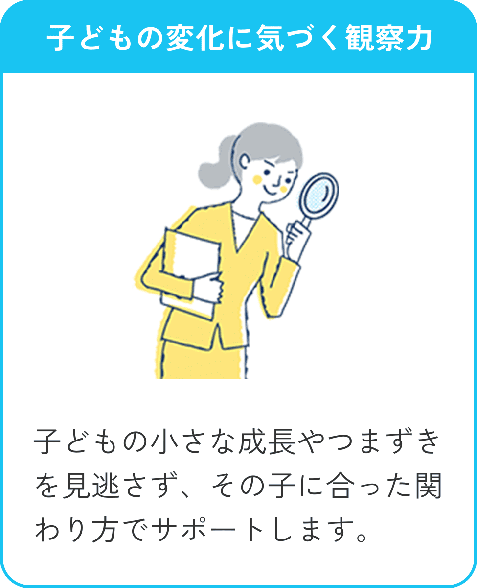 子どもの変化に気づく観察力。子どもの小さな成長やつまずきを見逃さず、その子に合った関わり方でサポートします。