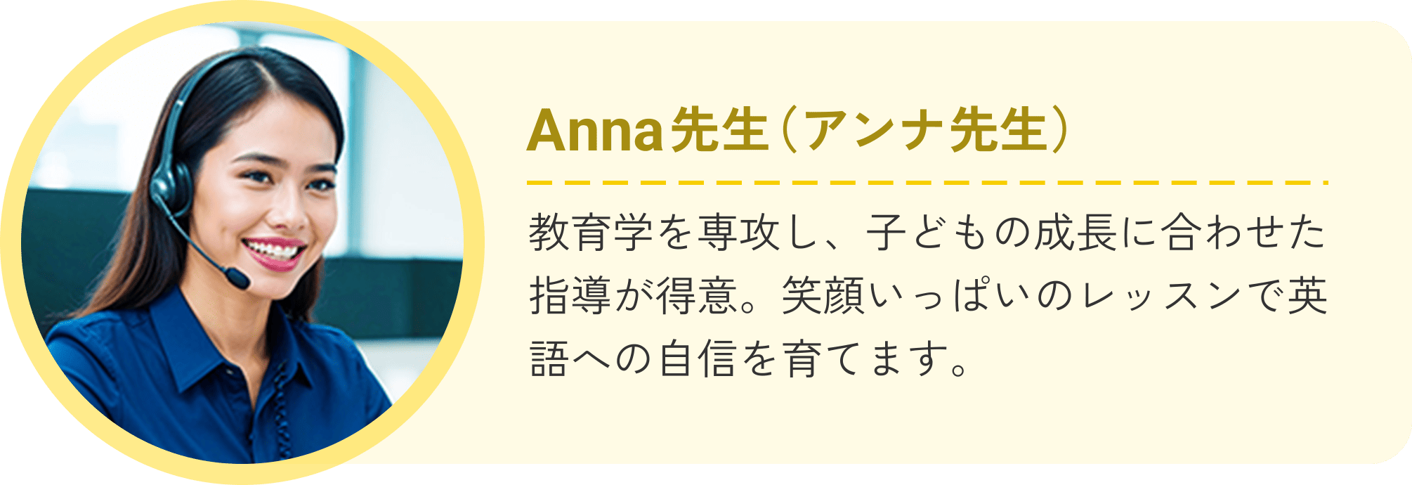 Anna先生（アンナ先生）教育学を専攻し、子どもの成長に合わせた指導が得意。笑顔いっぱいのレッスンで英語への自信を育てます。