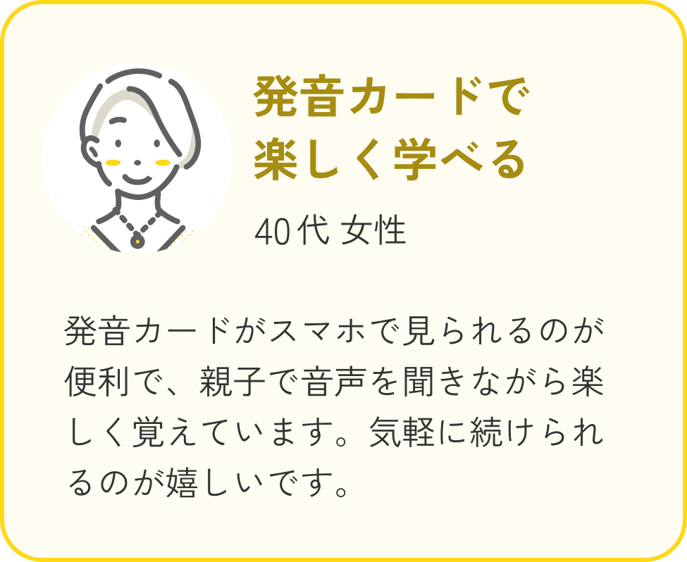 40代 女性、発音カードで楽しく学べる。発音カードがスマホで見られるのが便利で、親子で音声を聞きながら楽しく覚えています。気軽に続けられるのが嬉しいです。