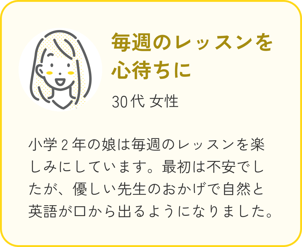 30代 女性、毎週のレッスンを心待ちに。小学2年の娘は毎週のレッスンを楽しみにしています。最初は不安でしたが、優しい先生のおかげで自然と英語が口から出るようになりました。