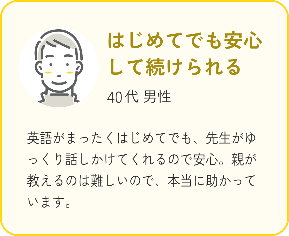 40代 男性、はじめてでも安心して続けられる、英語がまったくはじめてでも、先生がゆっくり話しかけてくれるので安心。親が教えるのは難しいので、本当に助かっています。