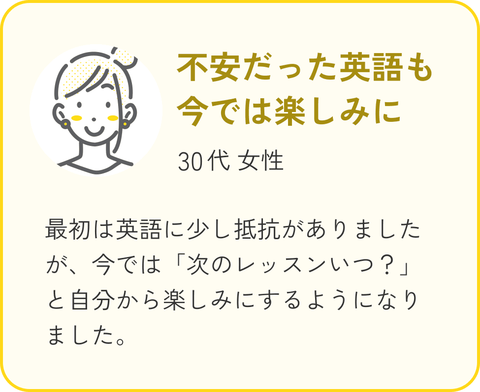 30代 女性、不安だった英語も今では楽しみに。最初は英語に少し抵抗がありましたが、今では「次のレッスンいつ？」と自分から楽しみにするようになりました。